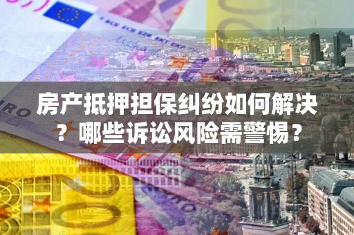 北京房产抵押担保纠纷如何解决？哪些诉讼风险需警惕？